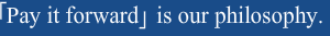 「Pay it forward」 us our philosophy.