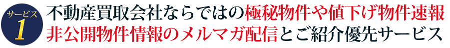サービス1　極秘物件や値下げ物件速報、非公開物件情報のご紹介優先サービス